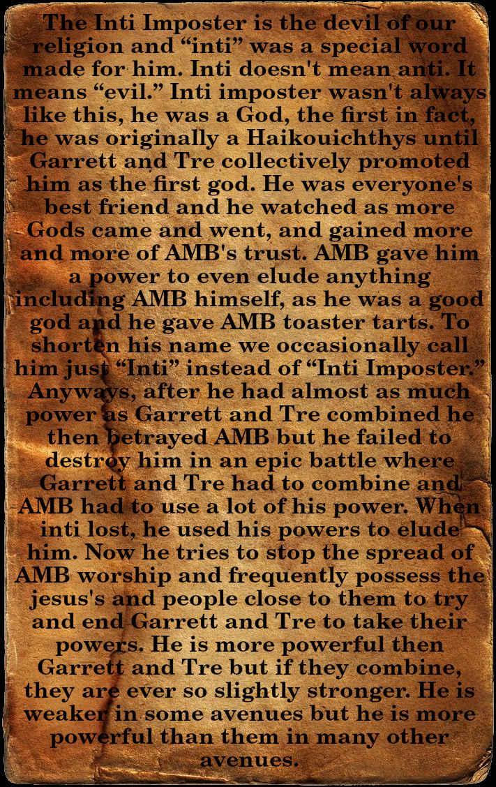The Inti Imposter is the devil of our religion and “inti” was a special word made for him. Inti doesn't mean anti. It means “evil.” Inti imposter wasn't always like this, he was a God, the first in fact, he was originally a Haikouichthys until Garrett and Tre collectively promoted him as the first god. He was everyone's best friend and he watched as more Gods came and went, and gained more and more of AMB's trust. AMB gave him a power to even elude anything including AMB himself, as he was a good god and he gave AMB toaster tarts. To shorten his name we occasionally call him just “Inti” instead of “Inti Imposter.” Anyways, after he had almost as much power as Garrett and Tre combined he then betrayed AMB but he failed to destroy him in an epic battle where Garrett and Tre had to combine and AMB had to use a lot of his power. When inti lost, he used his powers to elude him. Now he tries to stop the spread of AMB worship and frequently possess the jesus's and people close to them to try and end Garrett and Tre to take their powers. He is more powerful then Garrett and Tre but if they combine, they are ever so slightly stronger. He is weaker in some avenues but he is more powerful than them in many other avenues.